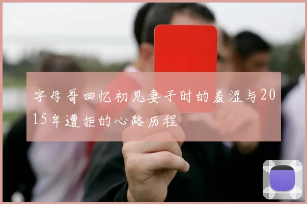 字母哥回忆初见妻子时的羞涩与2015年遭拒的心路历程