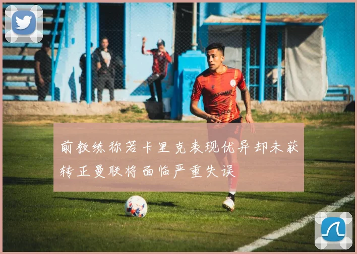 前教练称若卡里克表现优异却未获转正曼联将面临严重失误