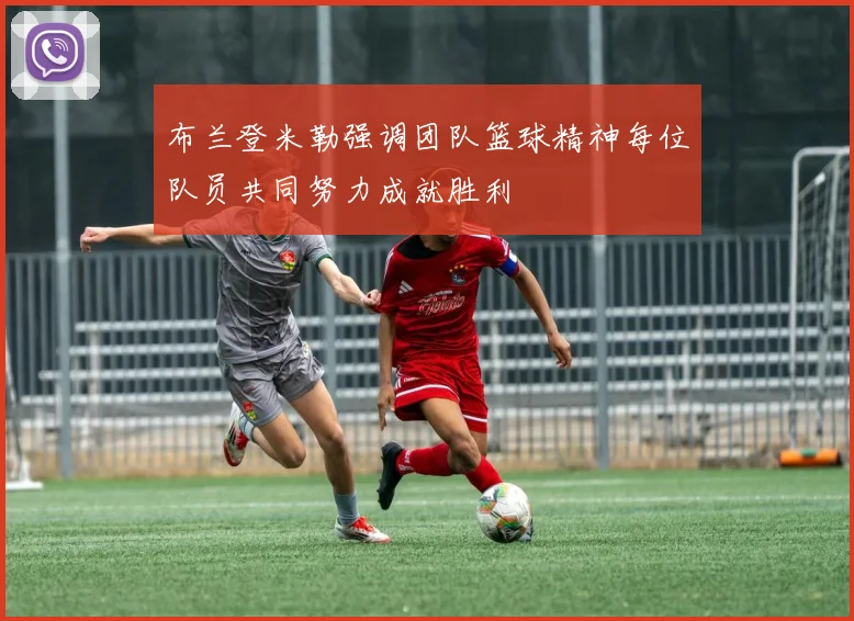 布兰登米勒强调团队篮球精神每位队员共同努力成就胜利