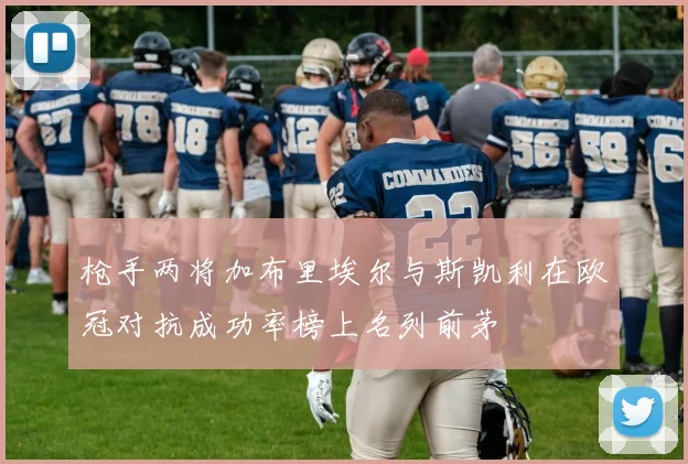 枪手两将加布里埃尔与斯凯利在欧冠对抗成功率榜上名列前茅
