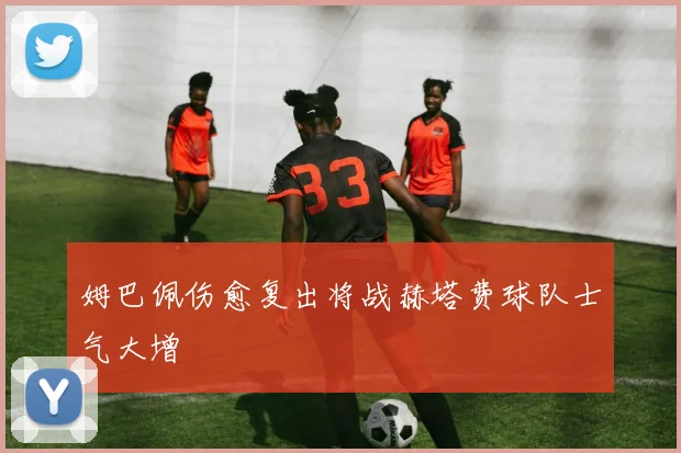 姆巴佩伤愈复出将战赫塔费球队士气大增