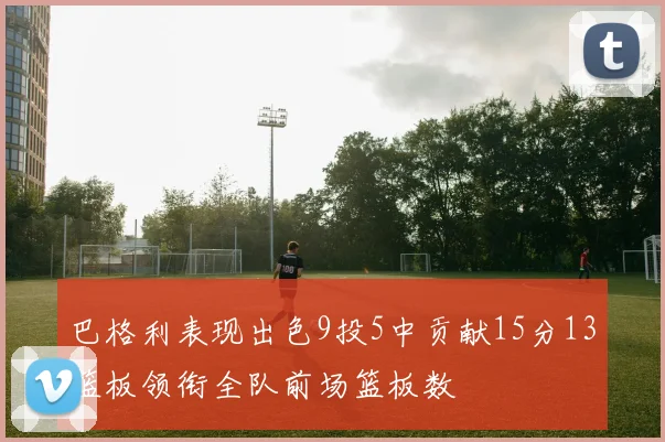 巴格利表现出色9投5中贡献15分13篮板领衔全队前场篮板数
