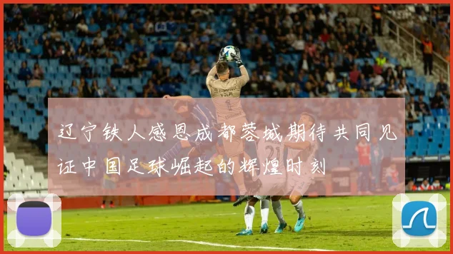 辽宁铁人感恩成都蓉城期待共同见证中国足球崛起的辉煌时刻