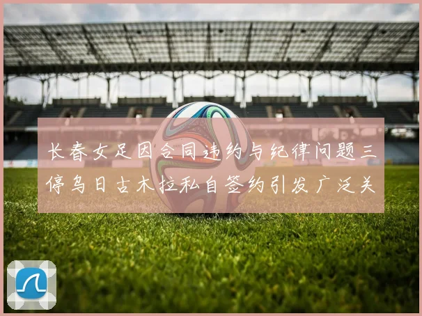 长春女足因合同违约与纪律问题三停乌日古木拉私自签约引发广泛关注