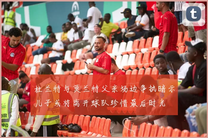 杜兰特与莫兰特父亲场边争执暗示儿子或将离开球队珍惜最后时光