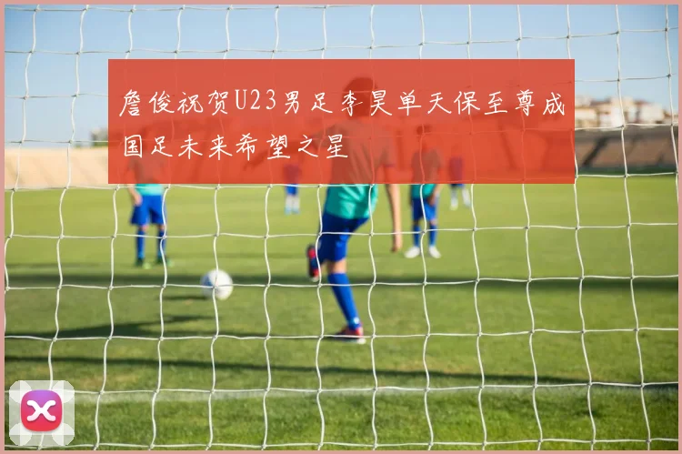 詹俊祝贺U23男足李昊单天保至尊成国足未来希望之星