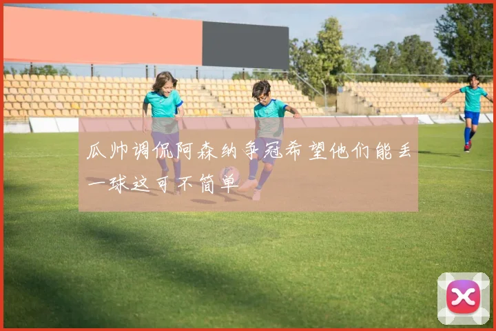 瓜帅调侃阿森纳争冠希望他们能丢一球这可不简单