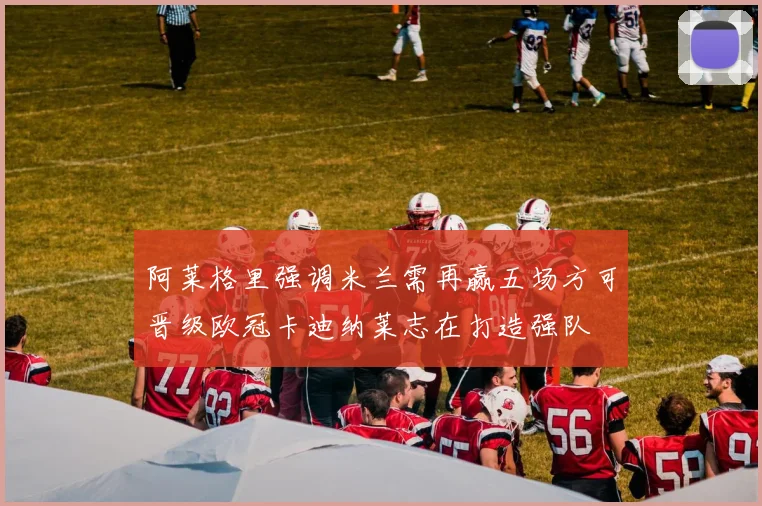 阿莱格里强调米兰需再赢五场方可晋级欧冠卡迪纳莱志在打造强队